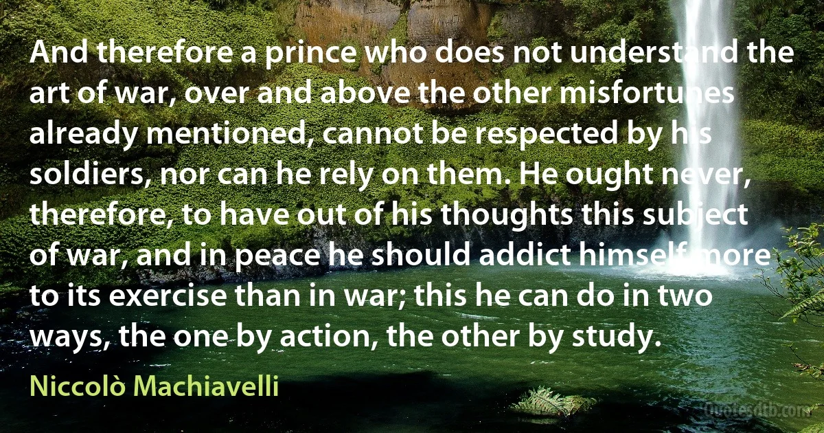 And therefore a prince who does not understand the art of war, over and above the other misfortunes already mentioned, cannot be respected by his soldiers, nor can he rely on them. He ought never, therefore, to have out of his thoughts this subject of war, and in peace he should addict himself more to its exercise than in war; this he can do in two ways, the one by action, the other by study. (Niccolò Machiavelli)