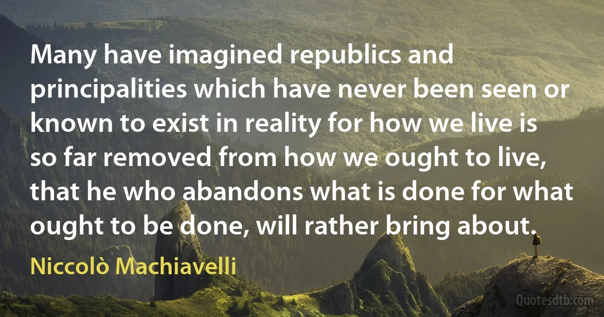 Many have imagined republics and principalities which have never been seen or known to exist in reality for how we live is so far removed from how we ought to live, that he who abandons what is done for what ought to be done, will rather bring about. (Niccolò Machiavelli)