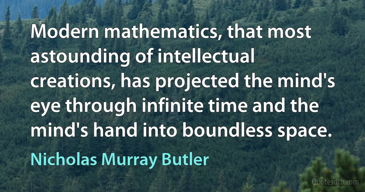 Modern mathematics, that most astounding of intellectual creations, has projected the mind's eye through infinite time and the mind's hand into boundless space. (Nicholas Murray Butler)