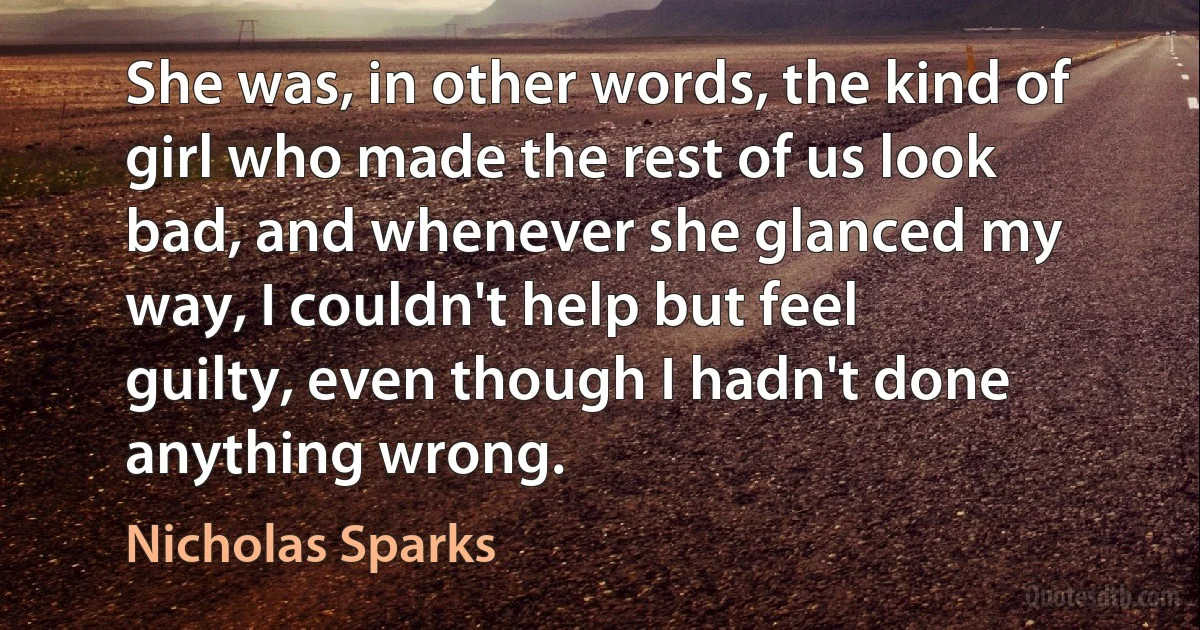 She was, in other words, the kind of girl who made the rest of us look bad, and whenever she glanced my way, I couldn't help but feel guilty, even though I hadn't done anything wrong. (Nicholas Sparks)