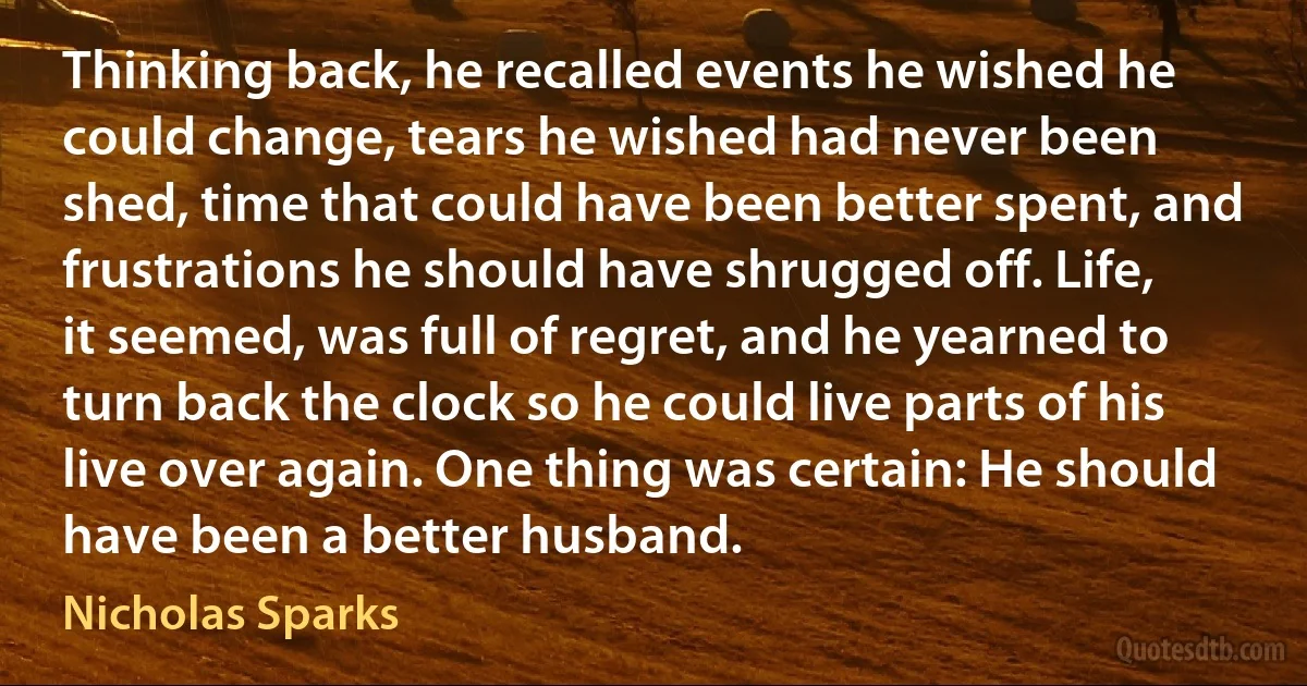 Thinking back, he recalled events he wished he could change, tears he wished had never been shed, time that could have been better spent, and frustrations he should have shrugged off. Life, it seemed, was full of regret, and he yearned to turn back the clock so he could live parts of his live over again. One thing was certain: He should have been a better husband. (Nicholas Sparks)