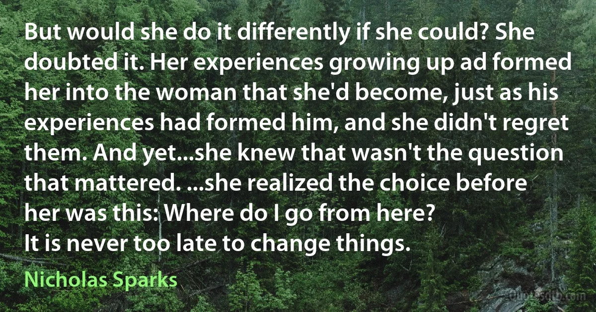 But would she do it differently if she could? She doubted it. Her experiences growing up ad formed her into the woman that she'd become, just as his experiences had formed him, and she didn't regret them. And yet...she knew that wasn't the question that mattered. ...she realized the choice before her was this: Where do I go from here?
It is never too late to change things. (Nicholas Sparks)