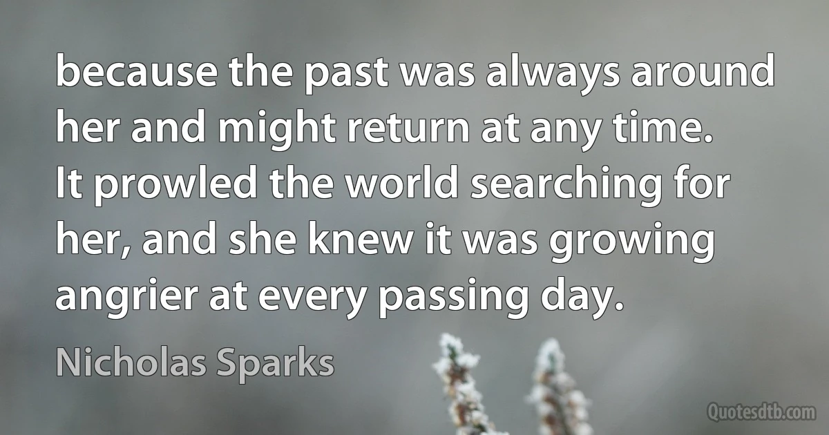 because the past was always around her and might return at any time. It prowled the world searching for her, and she knew it was growing angrier at every passing day. (Nicholas Sparks)