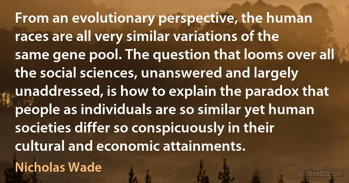 From an evolutionary perspective, the human races are all very similar variations of the same gene pool. The question that looms over all the social sciences, unanswered and largely unaddressed, is how to explain the paradox that people as individuals are so similar yet human societies differ so conspicuously in their cultural and economic attainments. (Nicholas Wade)