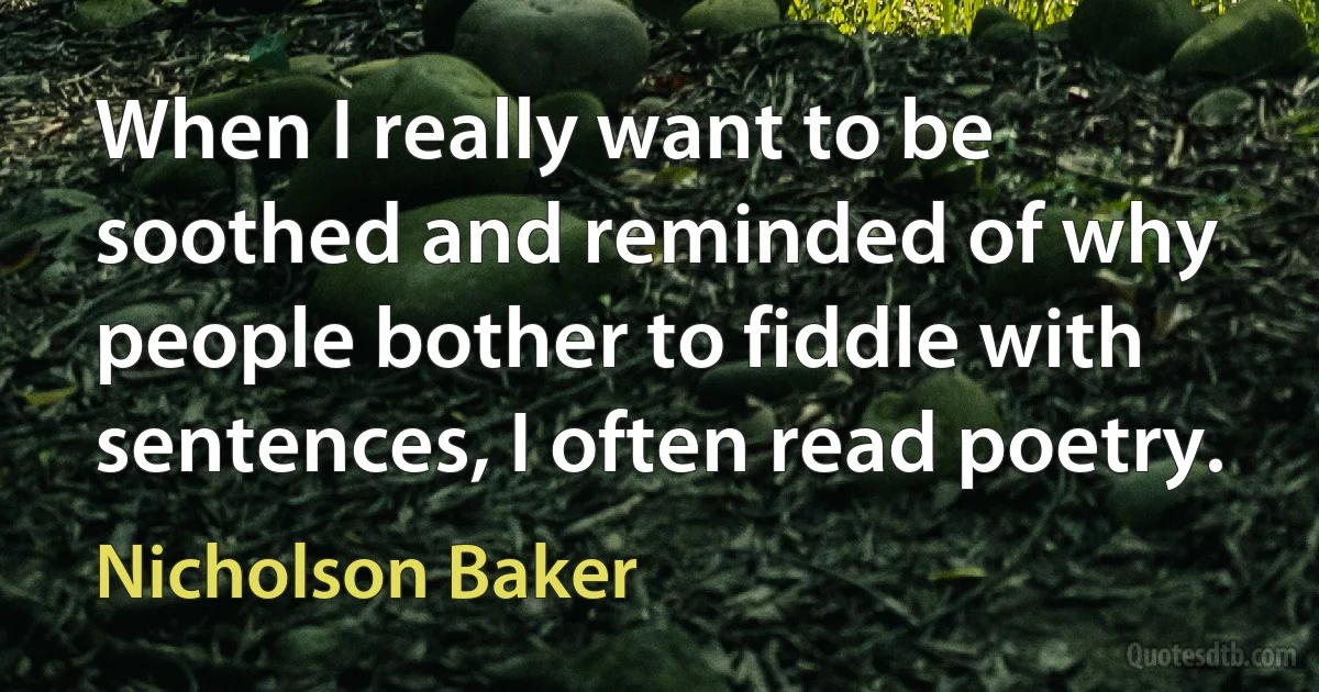 When I really want to be soothed and reminded of why people bother to fiddle with sentences, I often read poetry. (Nicholson Baker)