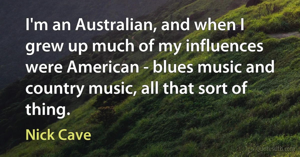 I'm an Australian, and when I grew up much of my influences were American - blues music and country music, all that sort of thing. (Nick Cave)