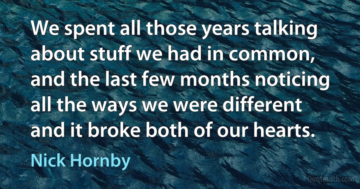 We spent all those years talking about stuff we had in common, and the last few months noticing all the ways we were different and it broke both of our hearts. (Nick Hornby)