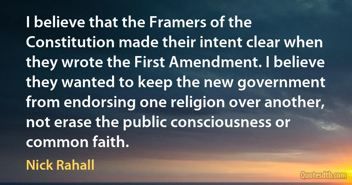 I believe that the Framers of the Constitution made their intent clear when they wrote the First Amendment. I believe they wanted to keep the new government from endorsing one religion over another, not erase the public consciousness or common faith. (Nick Rahall)