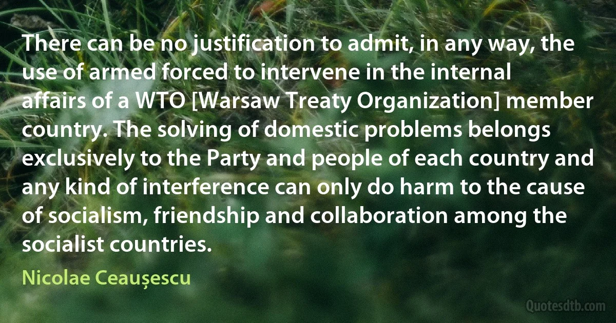 There can be no justification to admit, in any way, the use of armed forced to intervene in the internal affairs of a WTO [Warsaw Treaty Organization] member country. The solving of domestic problems belongs exclusively to the Party and people of each country and any kind of interference can only do harm to the cause of socialism, friendship and collaboration among the socialist countries. (Nicolae Ceaușescu)