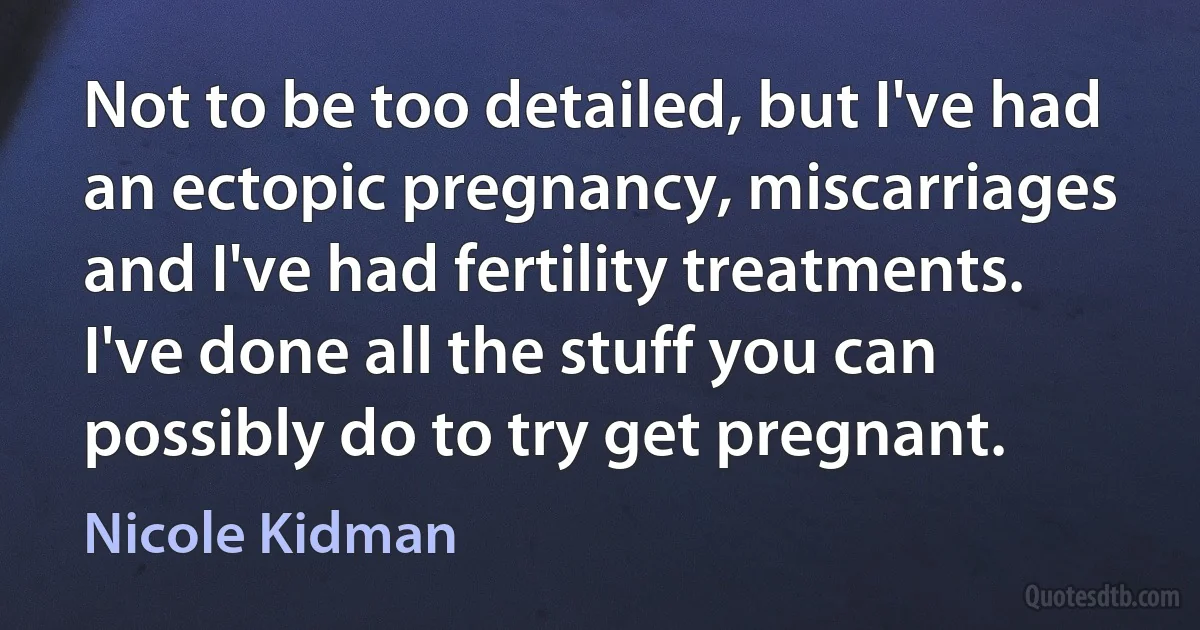 Not to be too detailed, but I've had an ectopic pregnancy, miscarriages and I've had fertility treatments. I've done all the stuff you can possibly do to try get pregnant. (Nicole Kidman)