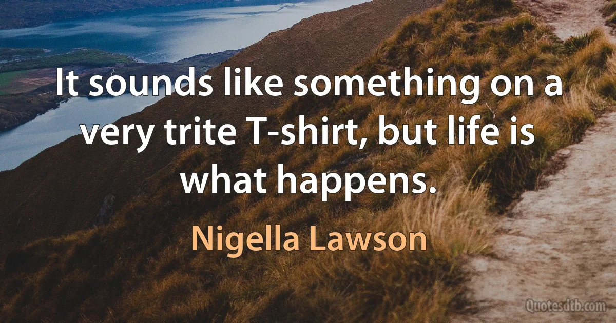 It sounds like something on a very trite T-shirt, but life is what happens. (Nigella Lawson)