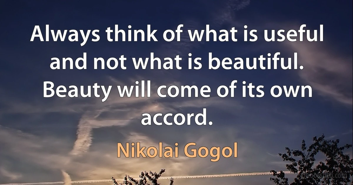 Always think of what is useful and not what is beautiful. Beauty will come of its own accord. (Nikolai Gogol)