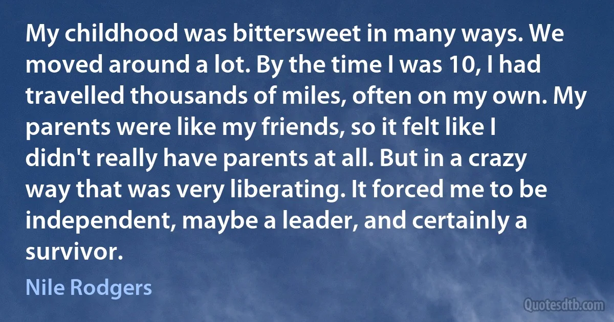 My childhood was bittersweet in many ways. We moved around a lot. By the time I was 10, I had travelled thousands of miles, often on my own. My parents were like my friends, so it felt like I didn't really have parents at all. But in a crazy way that was very liberating. It forced me to be independent, maybe a leader, and certainly a survivor. (Nile Rodgers)