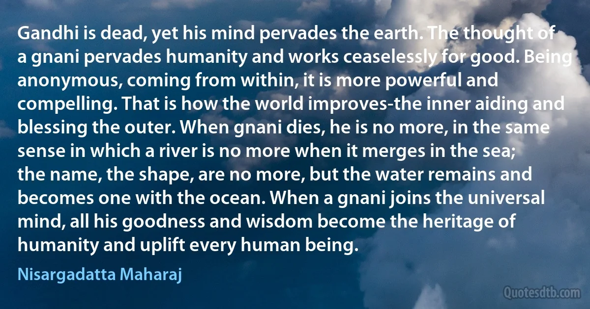 Gandhi is dead, yet his mind pervades the earth. The thought of a gnani pervades humanity and works ceaselessly for good. Being anonymous, coming from within, it is more powerful and compelling. That is how the world improves-the inner aiding and blessing the outer. When gnani dies, he is no more, in the same sense in which a river is no more when it merges in the sea; the name, the shape, are no more, but the water remains and becomes one with the ocean. When a gnani joins the universal mind, all his goodness and wisdom become the heritage of humanity and uplift every human being. (Nisargadatta Maharaj)