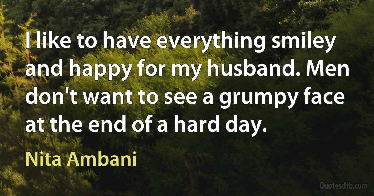 I like to have everything smiley and happy for my husband. Men don't want to see a grumpy face at the end of a hard day. (Nita Ambani)