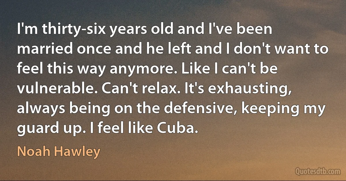 I'm thirty-six years old and I've been married once and he left and I don't want to feel this way anymore. Like I can't be vulnerable. Can't relax. It's exhausting, always being on the defensive, keeping my guard up. I feel like Cuba. (Noah Hawley)