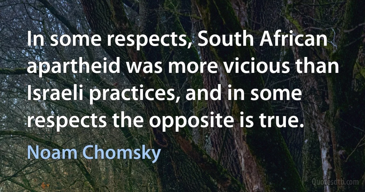 In some respects, South African apartheid was more vicious than Israeli practices, and in some respects the opposite is true. (Noam Chomsky)