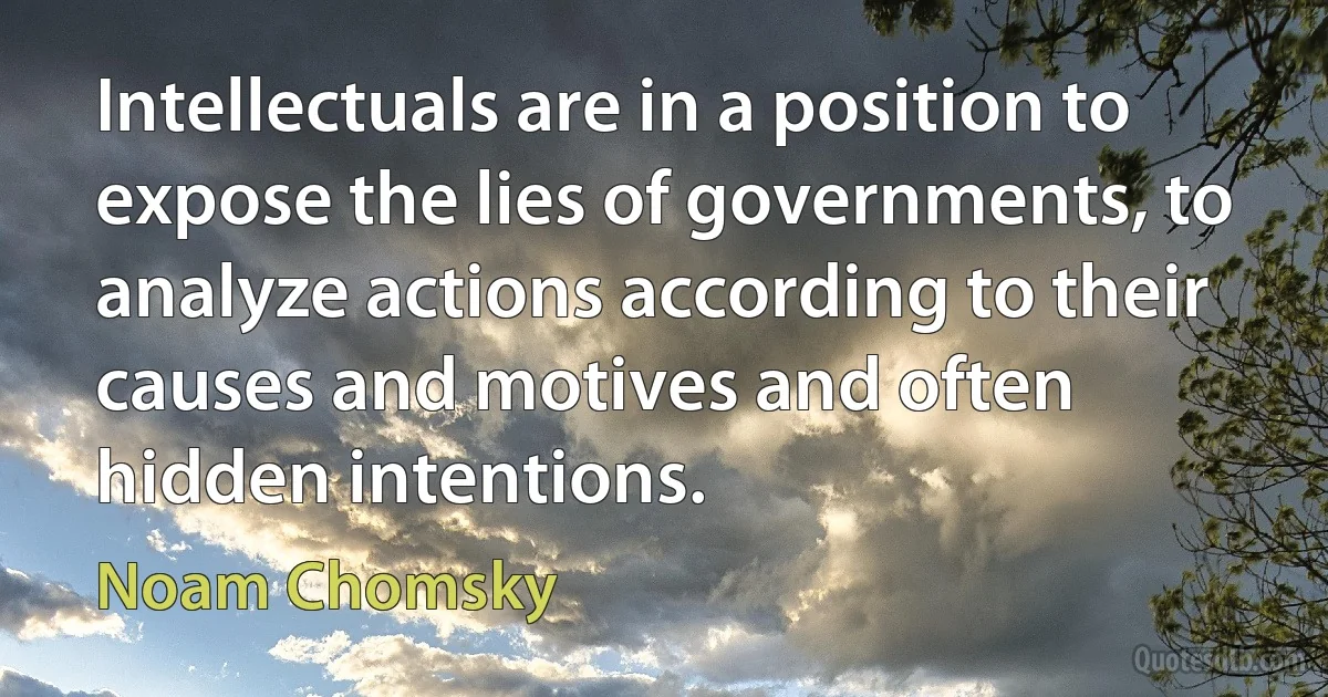 Intellectuals are in a position to expose the lies of governments, to analyze actions according to their causes and motives and often hidden intentions. (Noam Chomsky)