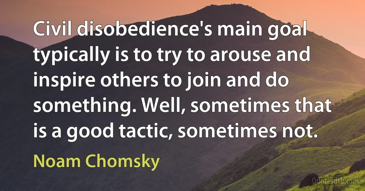 Civil disobedience's main goal typically is to try to arouse and inspire others to join and do something. Well, sometimes that is a good tactic, sometimes not. (Noam Chomsky)