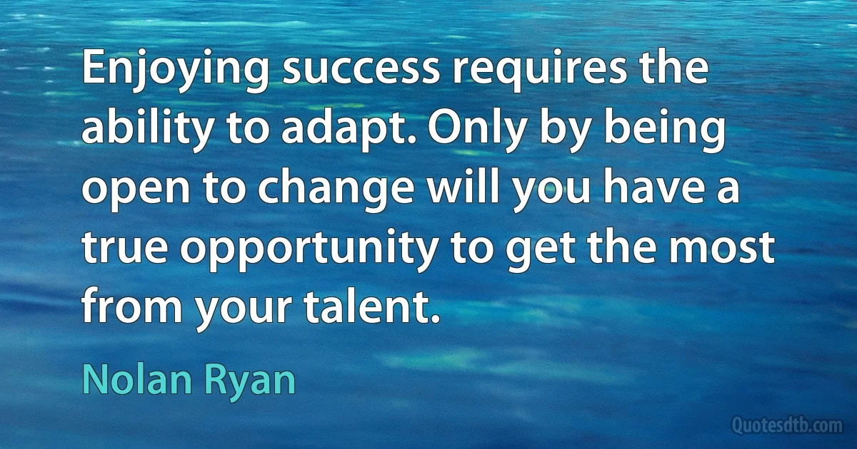 Enjoying success requires the ability to adapt. Only by being open to change will you have a true opportunity to get the most from your talent. (Nolan Ryan)