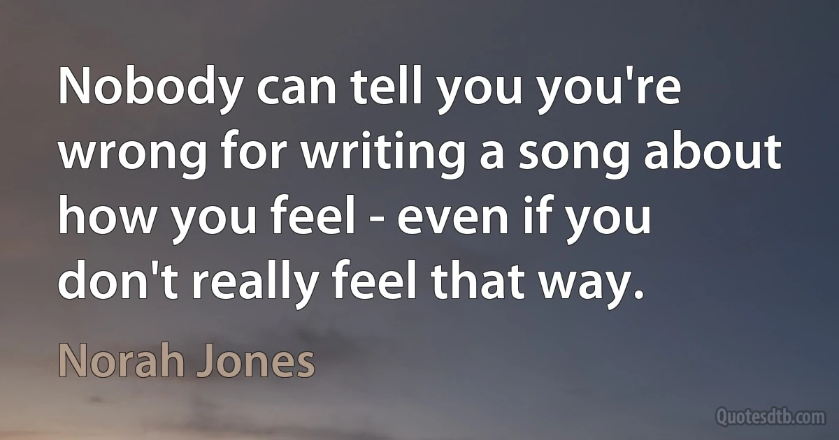 Nobody can tell you you're wrong for writing a song about how you feel - even if you don't really feel that way. (Norah Jones)