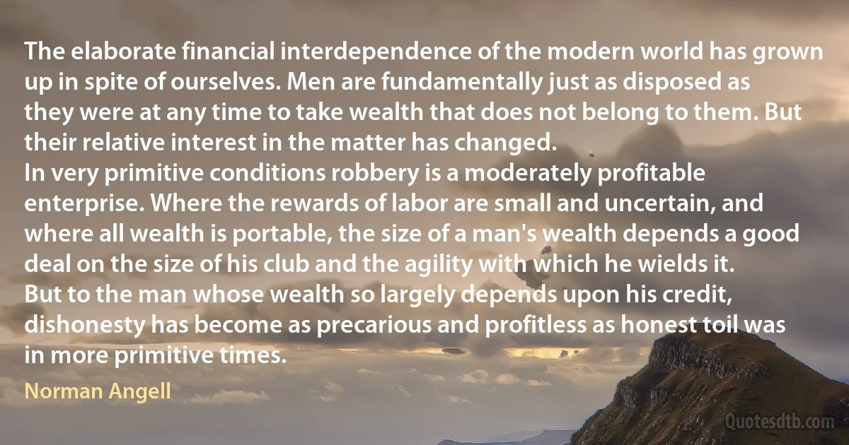 The elaborate financial interdependence of the modern world has grown up in spite of ourselves. Men are fundamentally just as disposed as they were at any time to take wealth that does not belong to them. But their relative interest in the matter has changed.
In very primitive conditions robbery is a moderately profitable enterprise. Where the rewards of labor are small and uncertain, and where all wealth is portable, the size of a man's wealth depends a good deal on the size of his club and the agility with which he wields it. But to the man whose wealth so largely depends upon his credit, dishonesty has become as precarious and profitless as honest toil was in more primitive times. (Norman Angell)