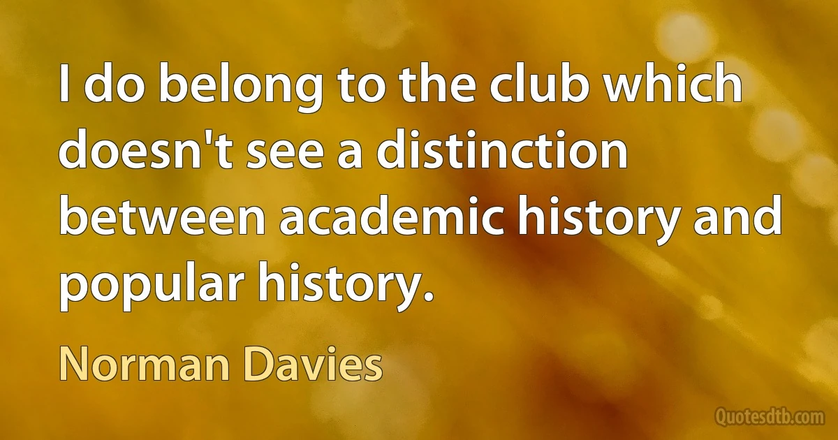 I do belong to the club which doesn't see a distinction between academic history and popular history. (Norman Davies)