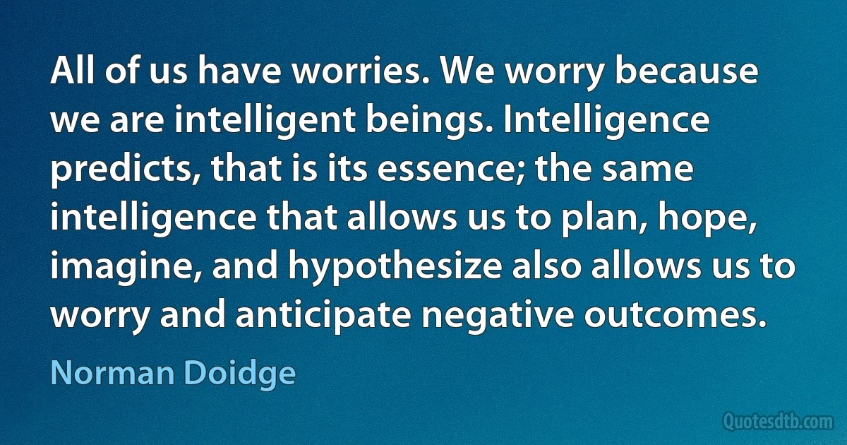 All of us have worries. We worry because we are intelligent beings. Intelligence predicts, that is its essence; the same intelligence that allows us to plan, hope, imagine, and hypothesize also allows us to worry and anticipate negative outcomes. (Norman Doidge)