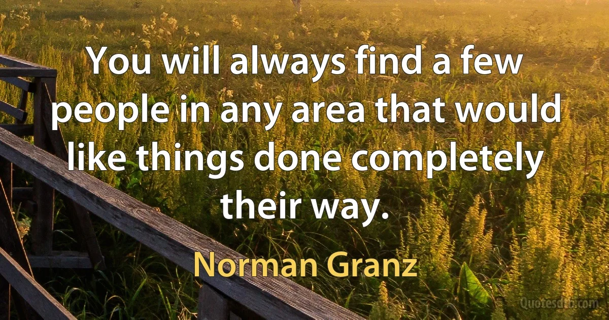 You will always find a few people in any area that would like things done completely their way. (Norman Granz)