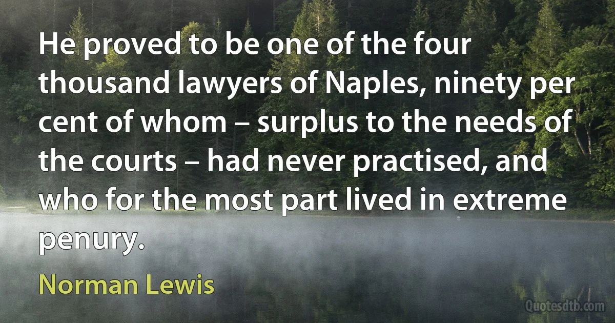 He proved to be one of the four thousand lawyers of Naples, ninety per cent of whom – surplus to the needs of the courts – had never practised, and who for the most part lived in extreme penury. (Norman Lewis)