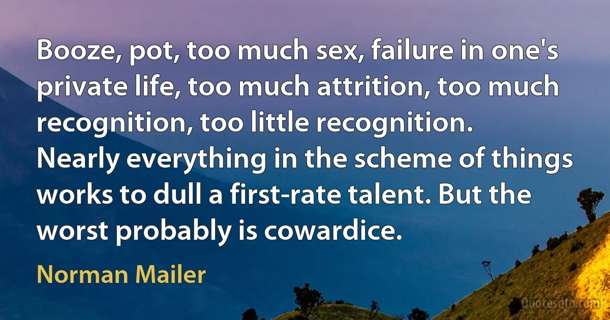 Booze, pot, too much sex, failure in one's private life, too much attrition, too much recognition, too little recognition. Nearly everything in the scheme of things works to dull a first-rate talent. But the worst probably is cowardice. (Norman Mailer)