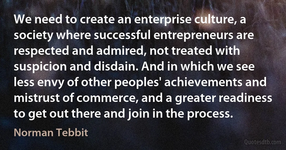 We need to create an enterprise culture, a society where successful entrepreneurs are respected and admired, not treated with suspicion and disdain. And in which we see less envy of other peoples' achievements and mistrust of commerce, and a greater readiness to get out there and join in the process. (Norman Tebbit)