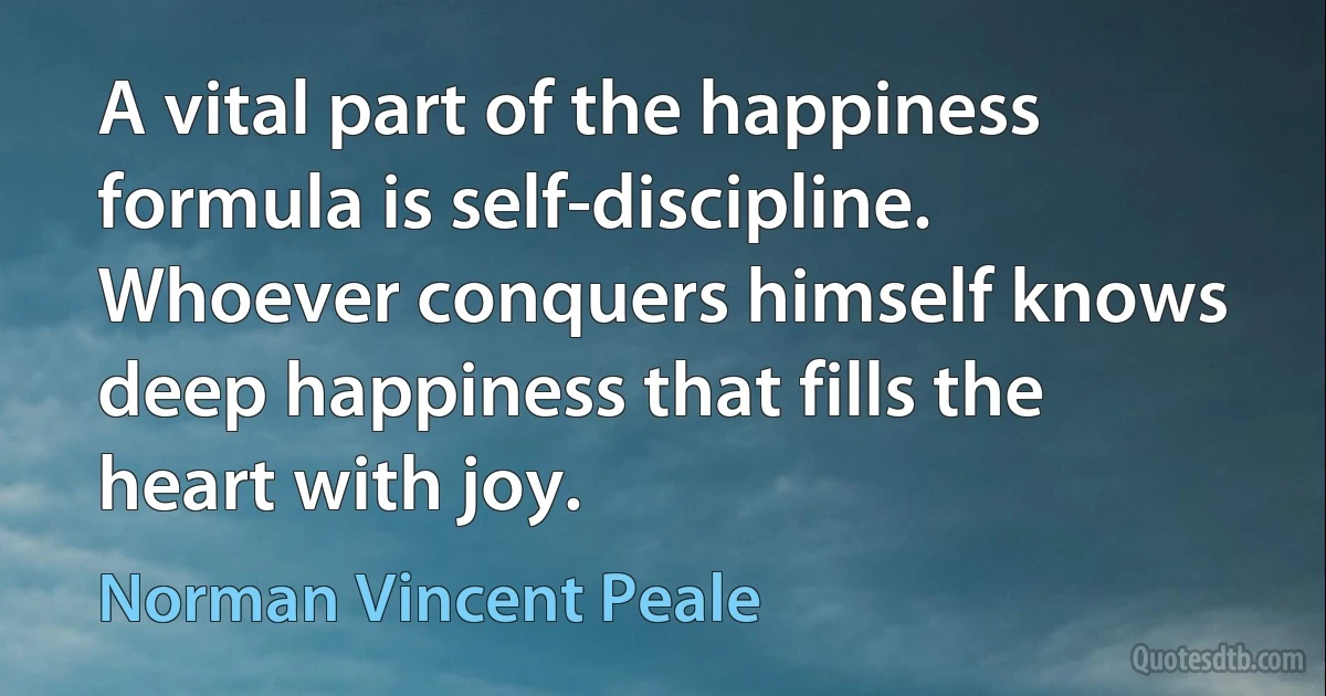 A vital part of the happiness formula is self-discipline. Whoever conquers himself knows deep happiness that fills the heart with joy. (Norman Vincent Peale)