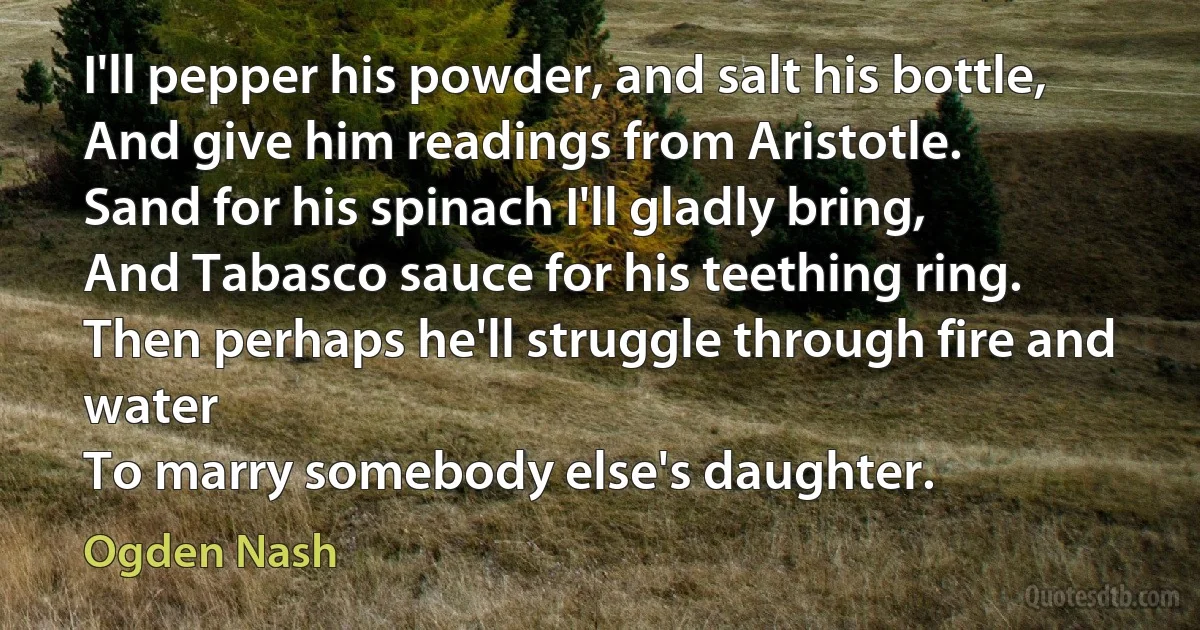 I'll pepper his powder, and salt his bottle,
And give him readings from Aristotle.
Sand for his spinach I'll gladly bring,
And Tabasco sauce for his teething ring.
Then perhaps he'll struggle through fire and water
To marry somebody else's daughter. (Ogden Nash)