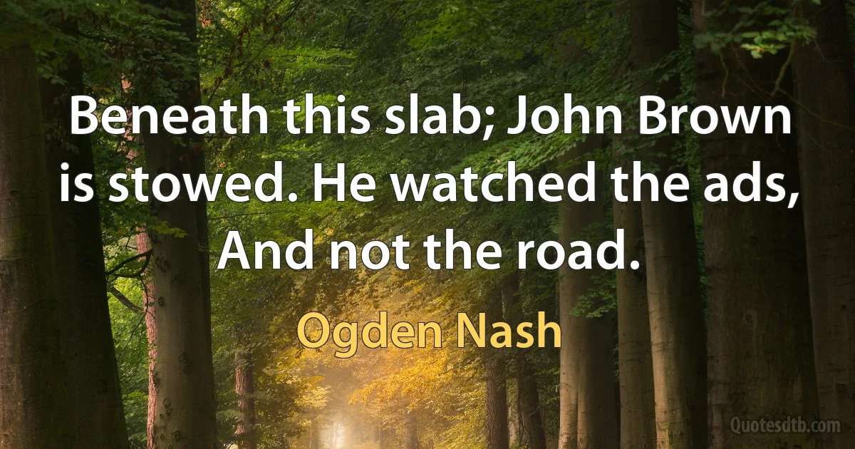 Beneath this slab; John Brown is stowed. He watched the ads, And not the road. (Ogden Nash)