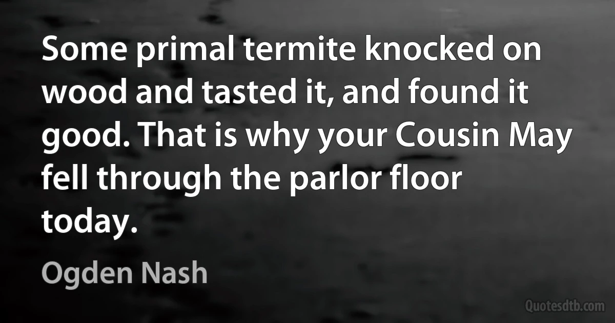 Some primal termite knocked on wood and tasted it, and found it good. That is why your Cousin May fell through the parlor floor today. (Ogden Nash)