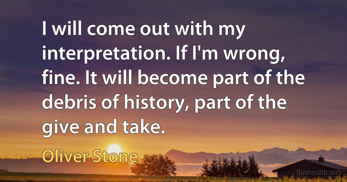 I will come out with my interpretation. If I'm wrong, fine. It will become part of the debris of history, part of the give and take. (Oliver Stone)