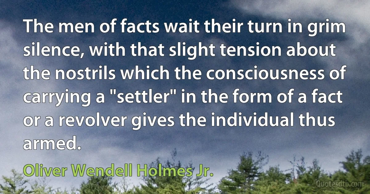 The men of facts wait their turn in grim silence, with that slight tension about the nostrils which the consciousness of carrying a "settler" in the form of a fact or a revolver gives the individual thus armed. (Oliver Wendell Holmes Jr.)