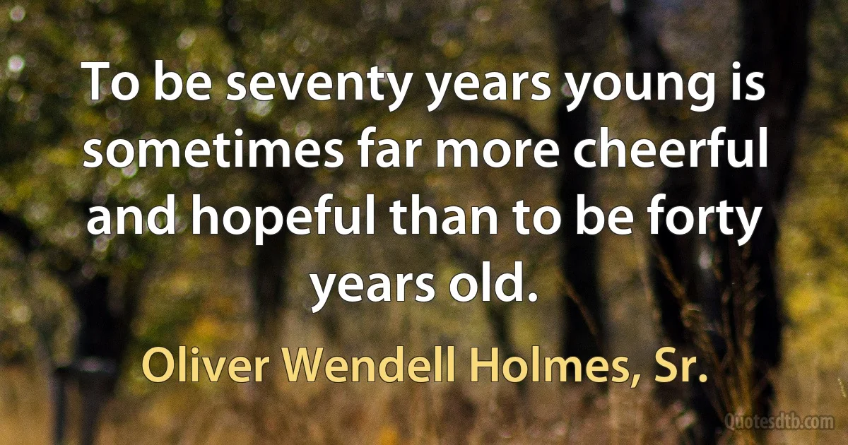 To be seventy years young is sometimes far more cheerful and hopeful than to be forty years old. (Oliver Wendell Holmes, Sr.)