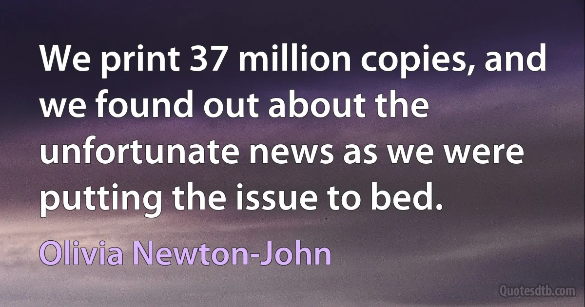 We print 37 million copies, and we found out about the unfortunate news as we were putting the issue to bed. (Olivia Newton-John)