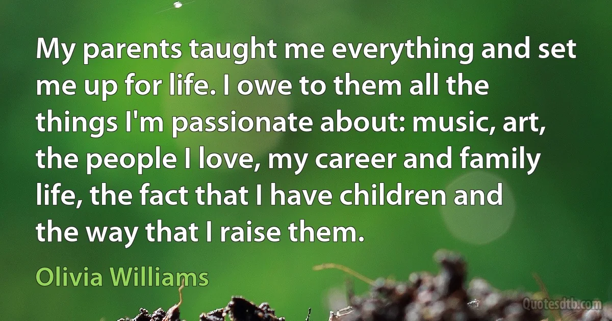 My parents taught me everything and set me up for life. I owe to them all the things I'm passionate about: music, art, the people I love, my career and family life, the fact that I have children and the way that I raise them. (Olivia Williams)