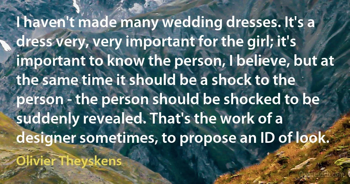 I haven't made many wedding dresses. It's a dress very, very important for the girl; it's important to know the person, I believe, but at the same time it should be a shock to the person - the person should be shocked to be suddenly revealed. That's the work of a designer sometimes, to propose an ID of look. (Olivier Theyskens)