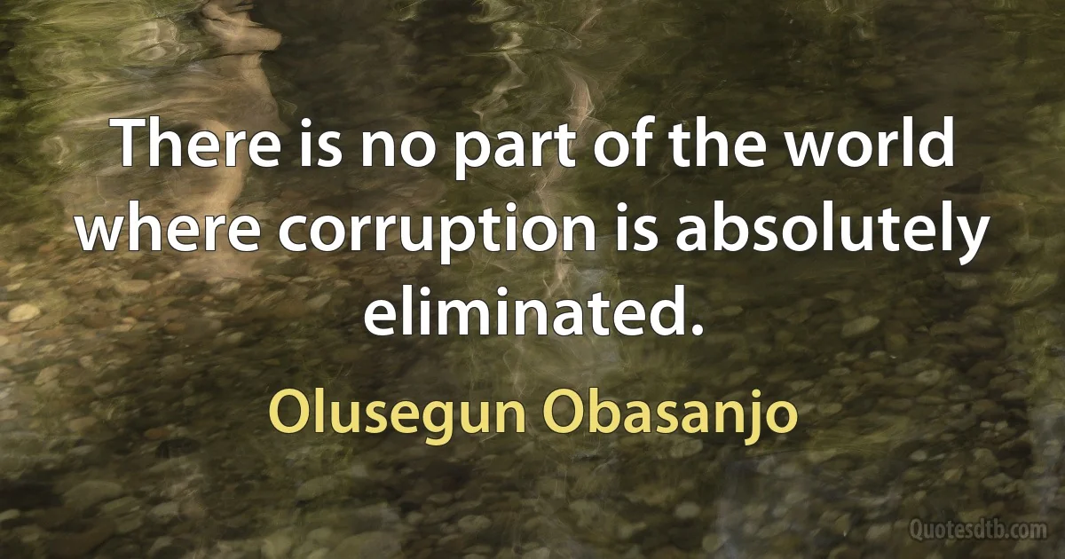 There is no part of the world where corruption is absolutely eliminated. (Olusegun Obasanjo)