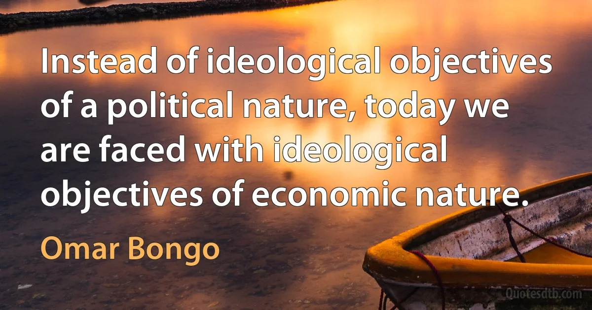 Instead of ideological objectives of a political nature, today we are faced with ideological objectives of economic nature. (Omar Bongo)