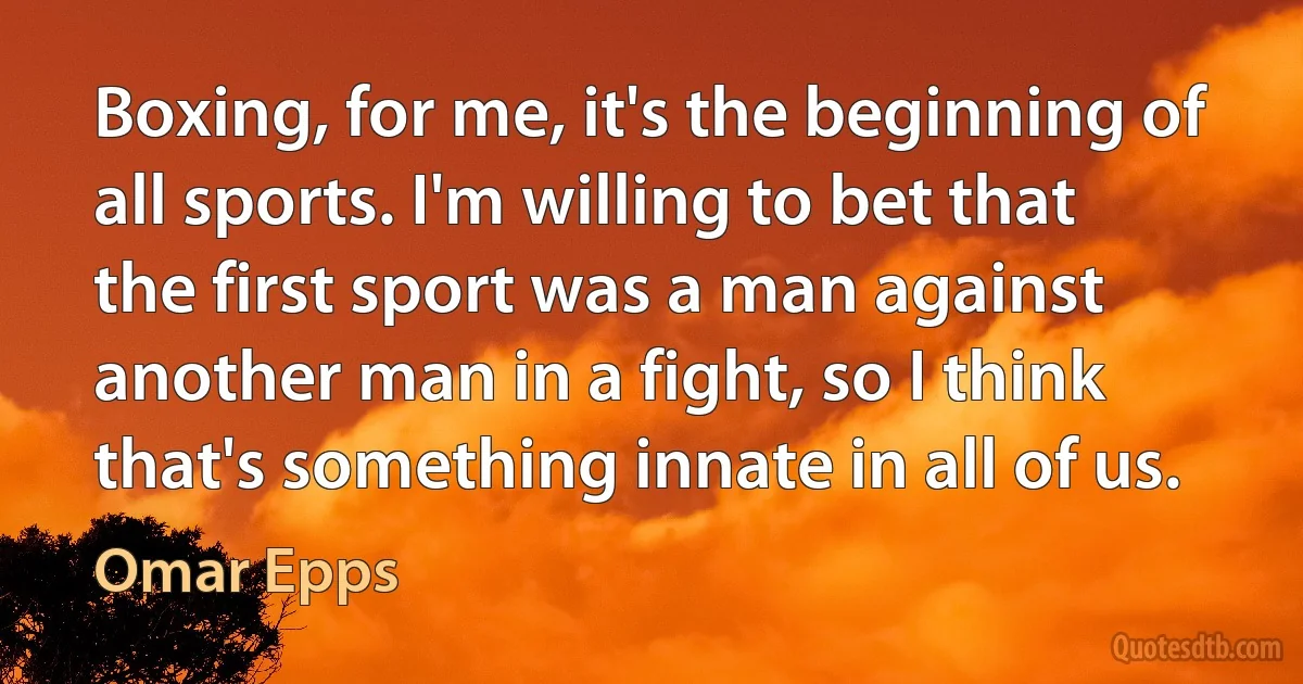 Boxing, for me, it's the beginning of all sports. I'm willing to bet that the first sport was a man against another man in a fight, so I think that's something innate in all of us. (Omar Epps)