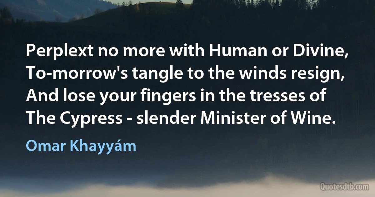 Perplext no more with Human or Divine,
To-morrow's tangle to the winds resign,
And lose your fingers in the tresses of
The Cypress - slender Minister of Wine. (Omar Khayyám)