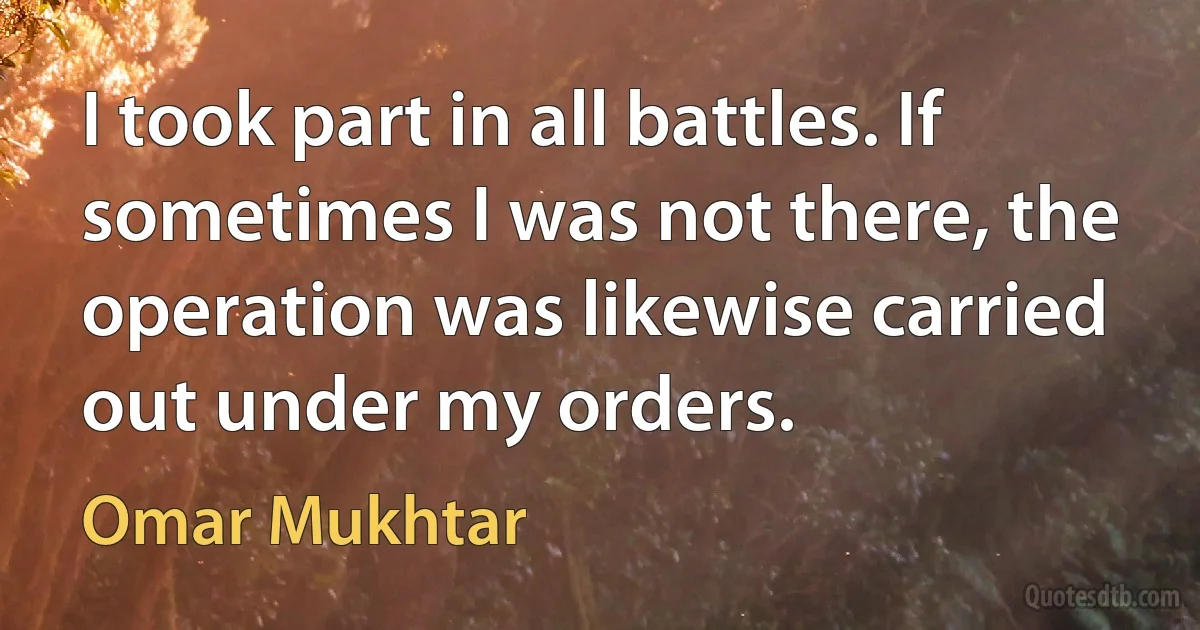 I took part in all battles. If sometimes I was not there, the operation was likewise carried out under my orders. (Omar Mukhtar)