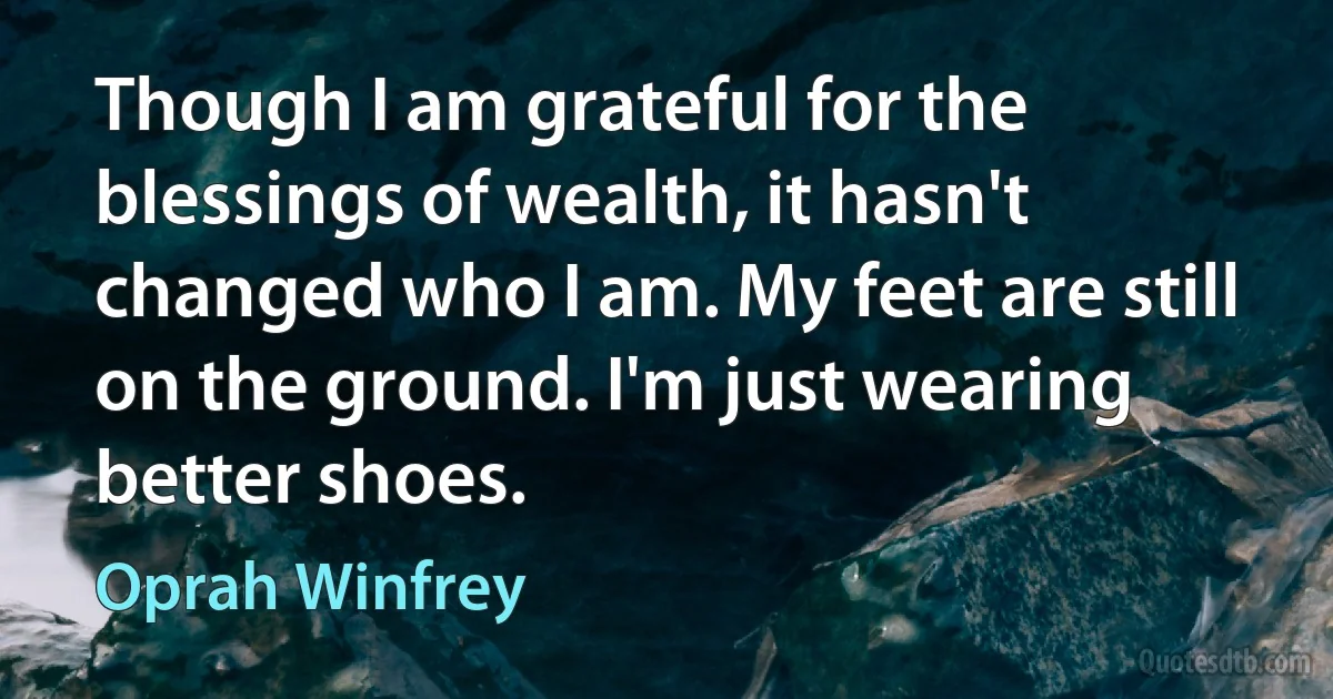 Though I am grateful for the blessings of wealth, it hasn't changed who I am. My feet are still on the ground. I'm just wearing better shoes. (Oprah Winfrey)