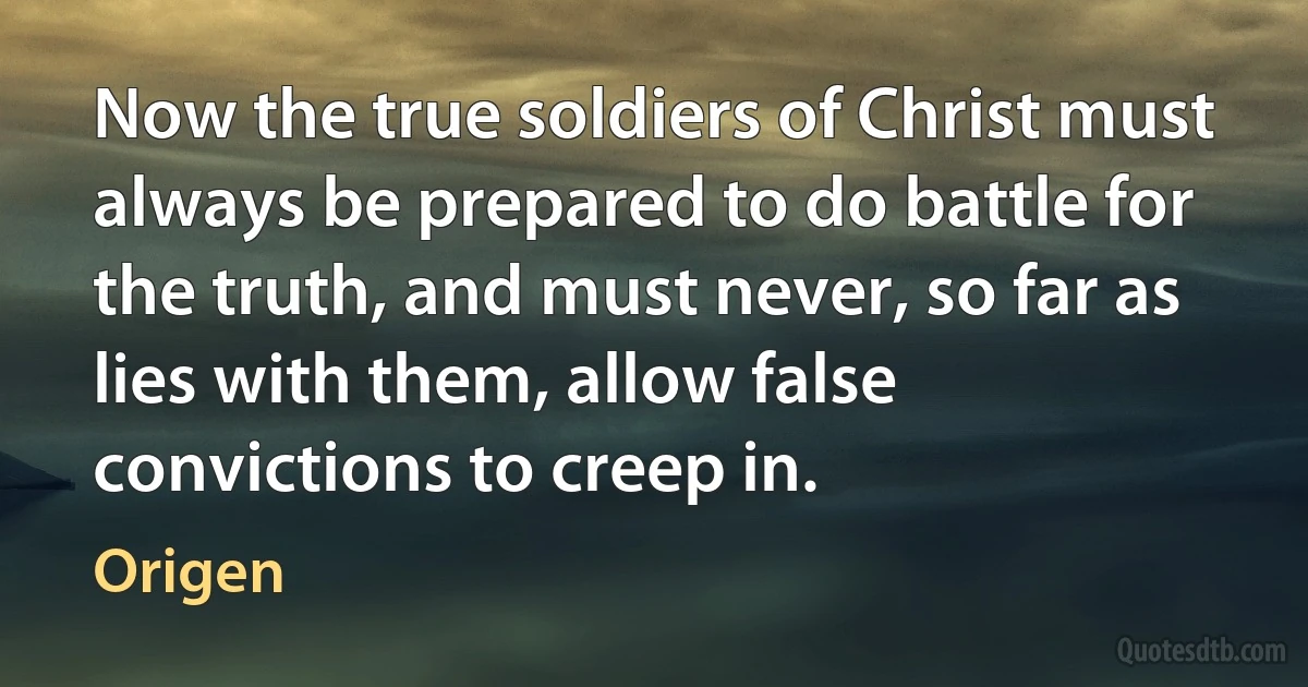 Now the true soldiers of Christ must always be prepared to do battle for the truth, and must never, so far as lies with them, allow false convictions to creep in. (Origen)