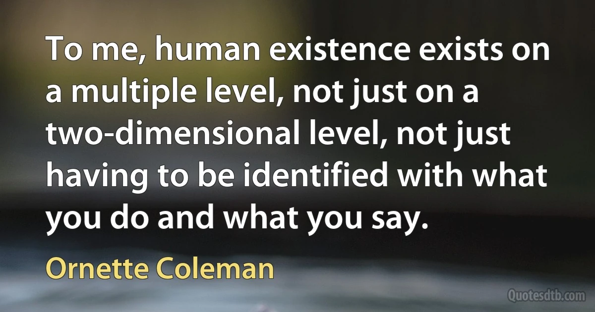 To me, human existence exists on a multiple level, not just on a two-dimensional level, not just having to be identified with what you do and what you say. (Ornette Coleman)